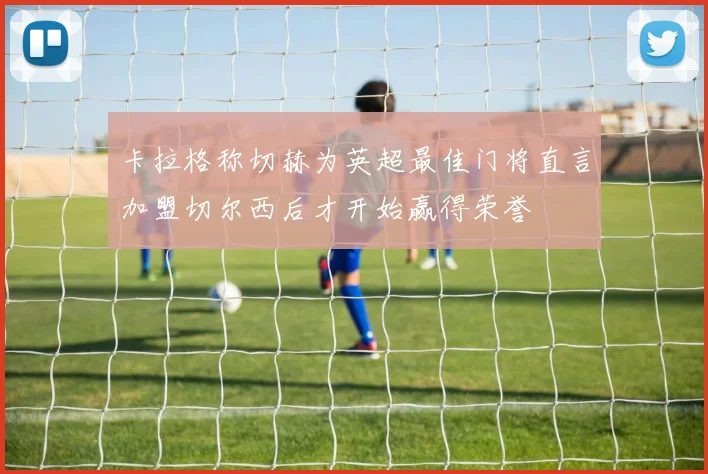 卡拉格称切赫为英超最佳门将直言加盟切尔西后才开始赢得荣誉
