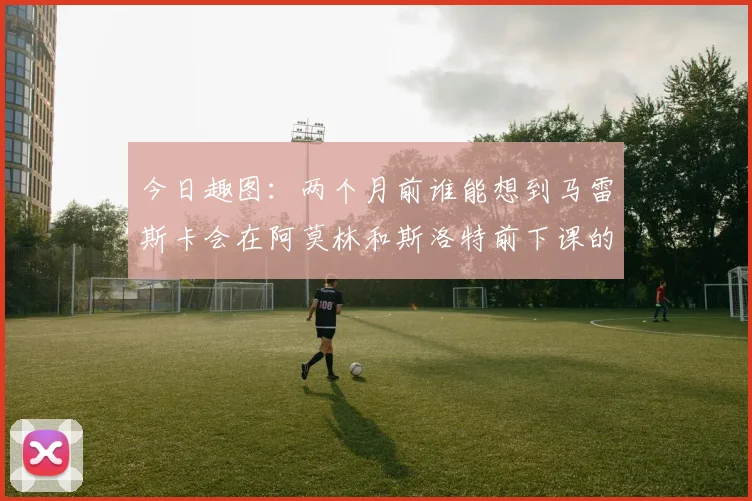 今日趣图：两个月前谁能想到马雷斯卡会在阿莫林和斯洛特前下课的戏剧性转折
