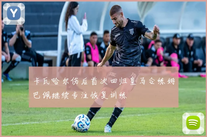 卡瓦哈尔伤后首次回归皇马合练姆巴佩继续专注恢复训练