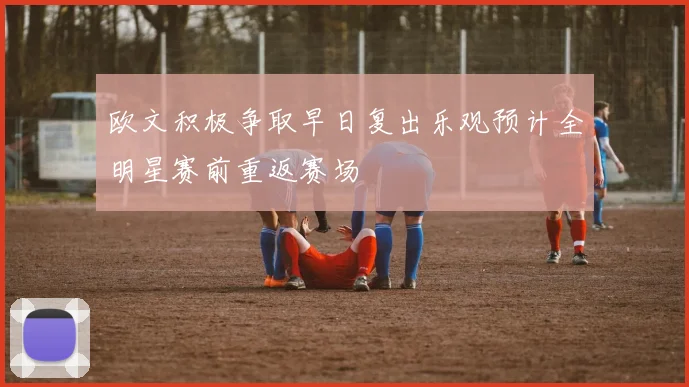 欧文积极争取早日复出乐观预计全明星赛前重返赛场