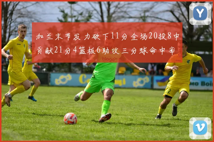 加兰末节发力砍下11分全场20投8中贡献21分4篮板6助攻三分球命中率高达375