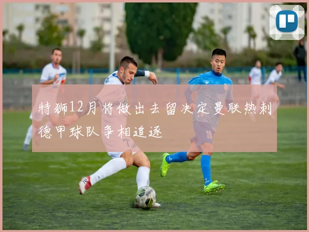 特狮12月将做出去留决定曼联热刺德甲球队争相追逐