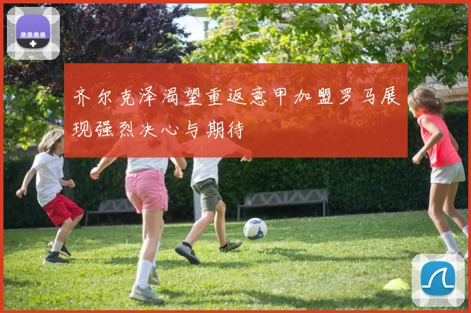 齐尔克泽渴望重返意甲加盟罗马展现强烈决心与期待