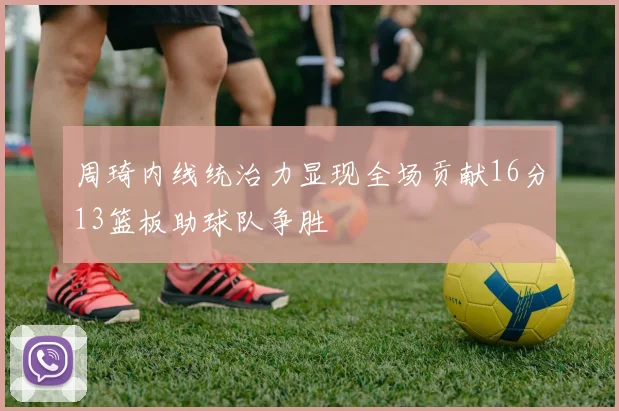 周琦内线统治力显现全场贡献16分13篮板助球队争胜