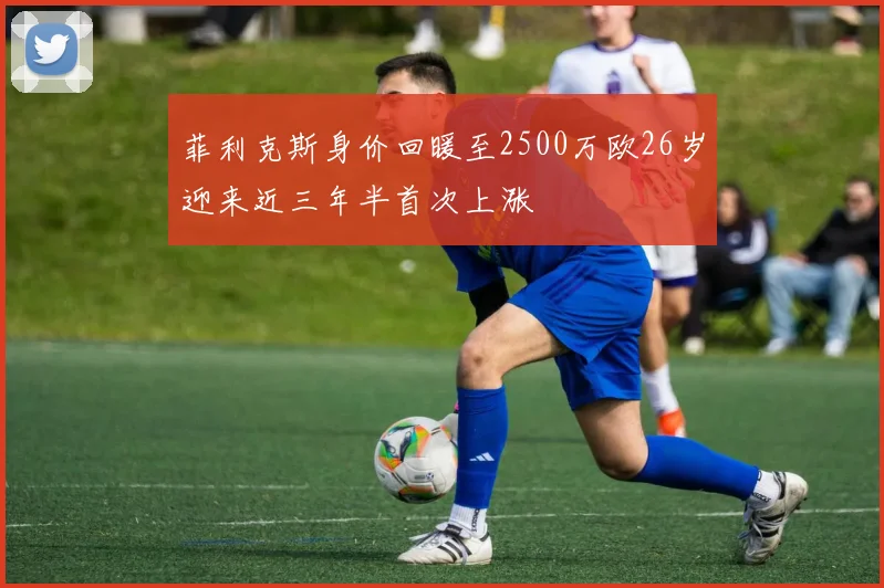 菲利克斯身价回暖至2500万欧26岁迎来近三年半首次上涨