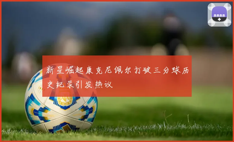 新星崛起康克尼佩尔打破三分球历史纪录引发热议