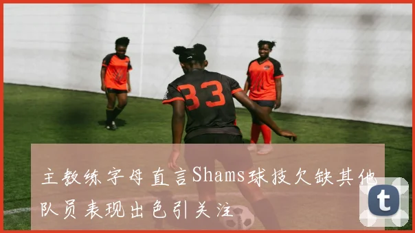 主教练字母直言Shams球技欠缺其他队员表现出色引关注