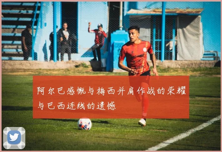 阿尔巴感慨与梅西并肩作战的荣耀与巴西连线的遗憾