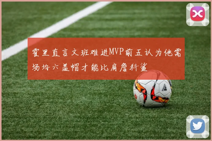 霍里直言文班难进MVP前五认为他需场均六盖帽才能比肩詹科鲨