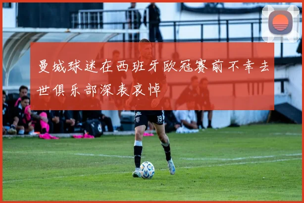 曼城球迷在西班牙欧冠赛前不幸去世俱乐部深表哀悼
