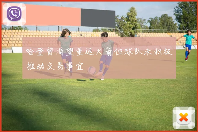 哈登曾渴望重返火箭但球队未积极推动交易事宜