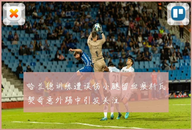 哈兰德训练遭误伤小腿留血痕科瓦契奇意外踢中引发关注