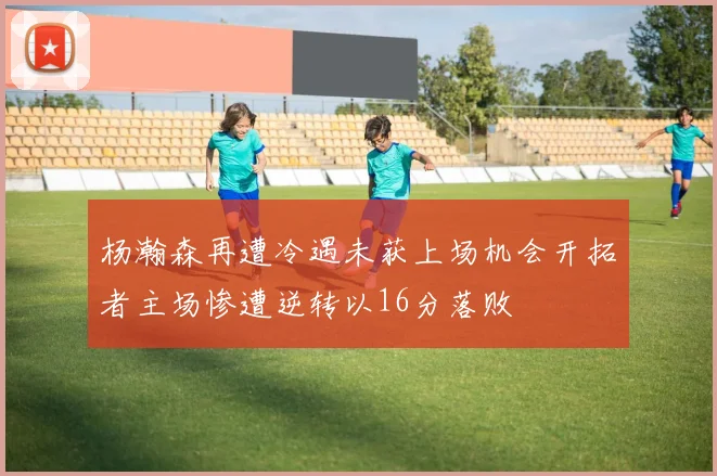 杨瀚森再遭冷遇未获上场机会开拓者主场惨遭逆转以16分落败