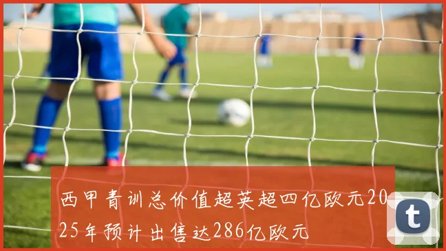 西甲青训总价值超英超四亿欧元2025年预计出售达286亿欧元