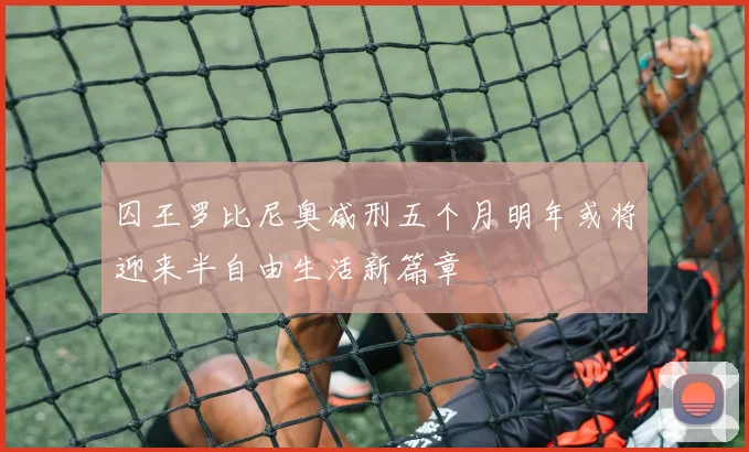 囚王罗比尼奥减刑五个月明年或将迎来半自由生活新篇章