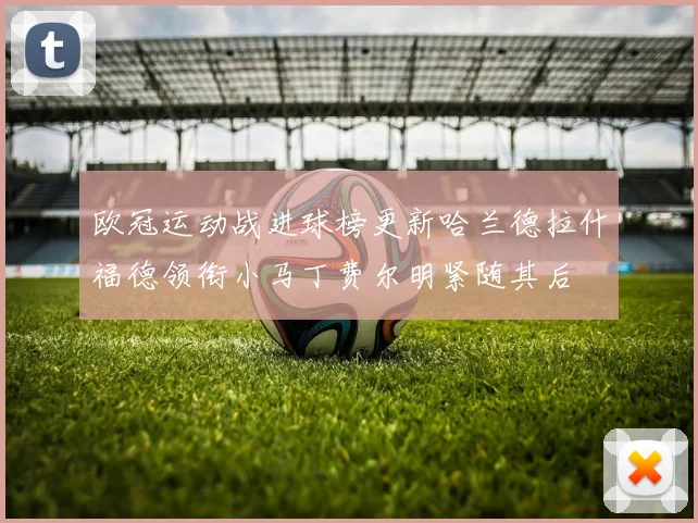 欧冠运动战进球榜更新哈兰德拉什福德领衔小马丁费尔明紧随其后