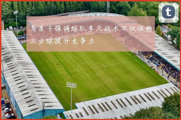 乌度卡强调球队多元战术不仅依赖三分球提升竞争力
