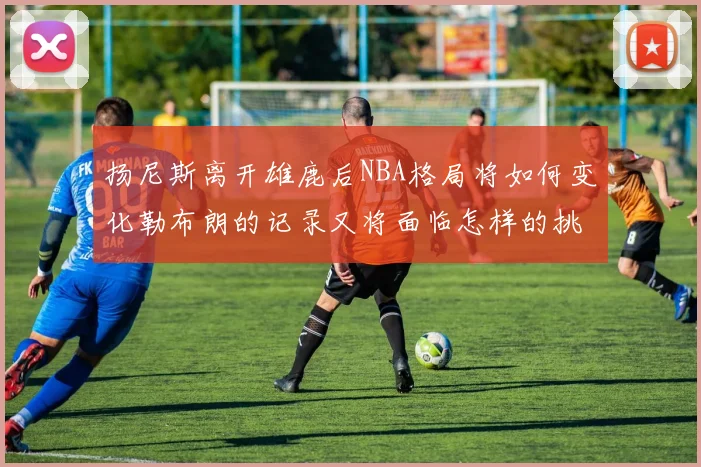 扬尼斯离开雄鹿后NBA格局将如何变化勒布朗的记录又将面临怎样的挑战