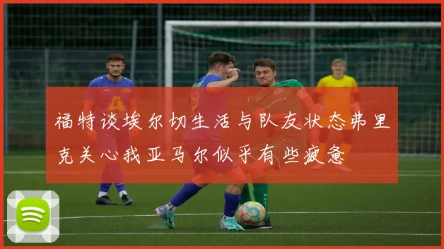 福特谈埃尔切生活与队友状态弗里克关心我亚马尔似乎有些疲惫