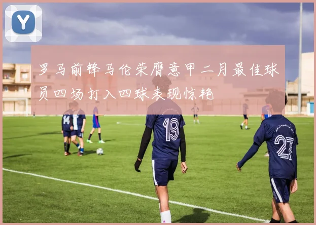 罗马前锋马伦荣膺意甲二月最佳球员四场打入四球表现惊艳