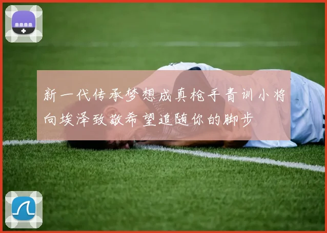 新一代传承梦想成真枪手青训小将向埃泽致敬希望追随你的脚步