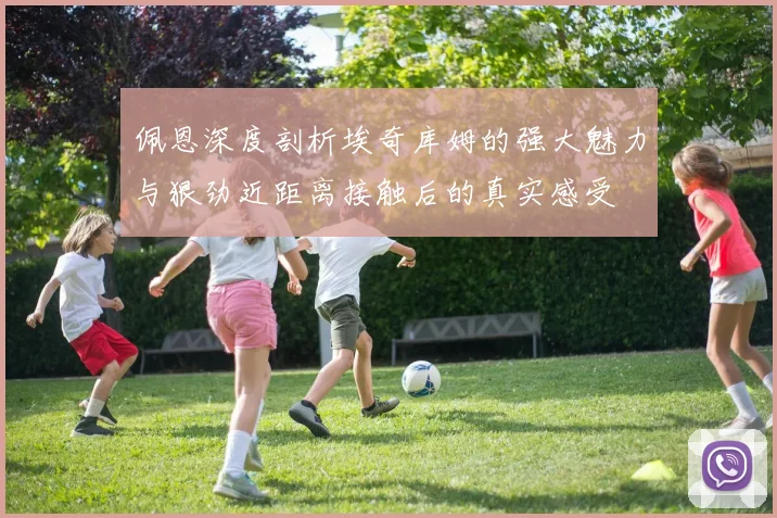 佩恩深度剖析埃奇库姆的强大魅力与狠劲近距离接触后的真实感受