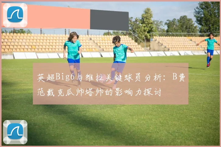 英超Big6与维拉关键球员分析：B费范戴克瓜帅塔帅的影响力探讨