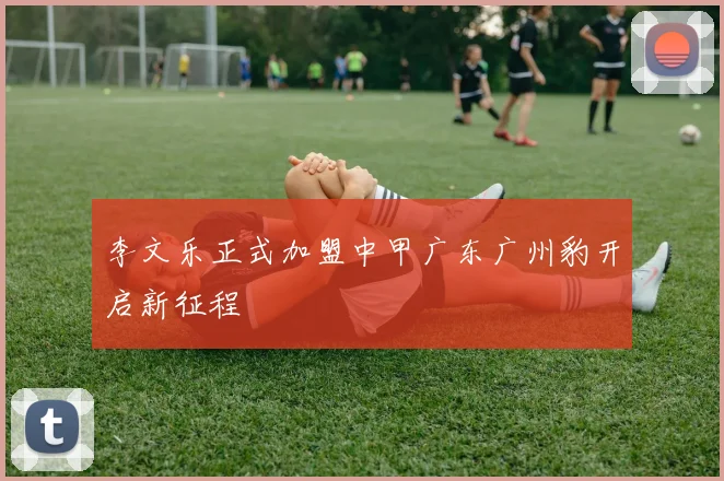 李文乐正式加盟中甲广东广州豹开启新征程