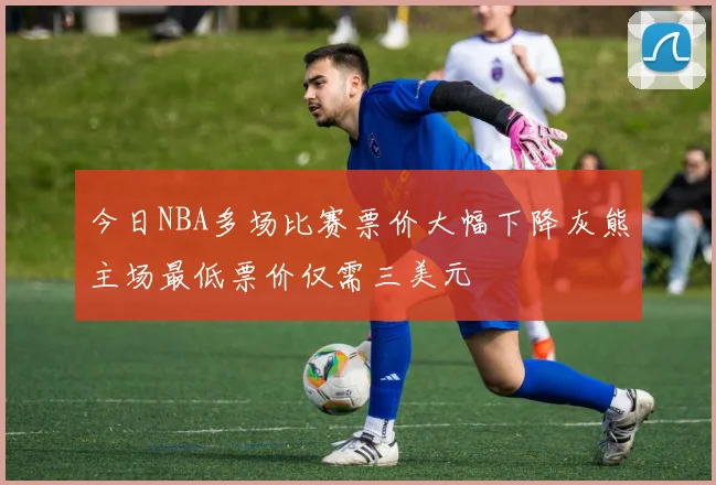 今日NBA多场比赛票价大幅下降灰熊主场最低票价仅需三美元