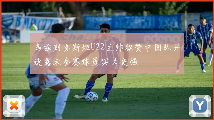 乌兹别克斯坦U22主帅称赞中国队并透露未参赛球员实力更强