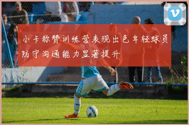 小卡称赞训练营表现出色年轻球员防守沟通能力显著提升