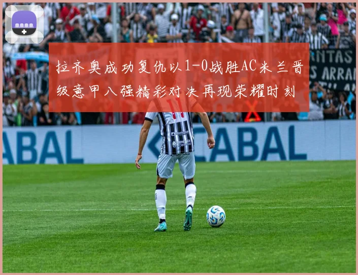 拉齐奥成功复仇以1-0战胜AC米兰晋级意甲八强精彩对决再现荣耀时刻