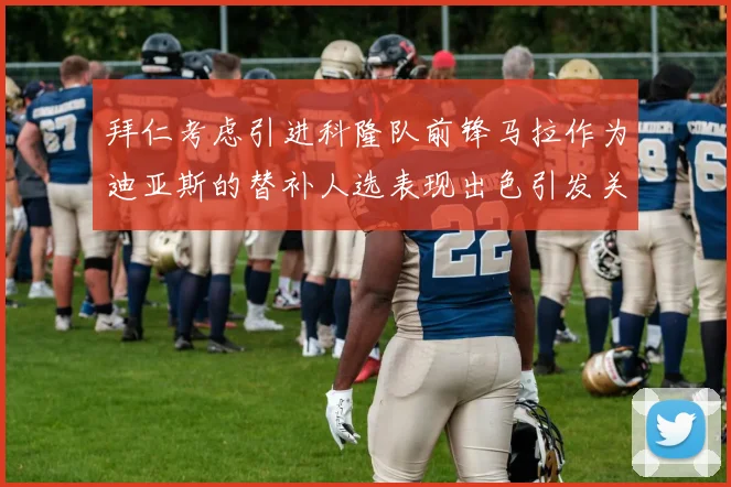 拜仁考虑引进科隆队前锋马拉作为迪亚斯的替补人选表现出色引发关注