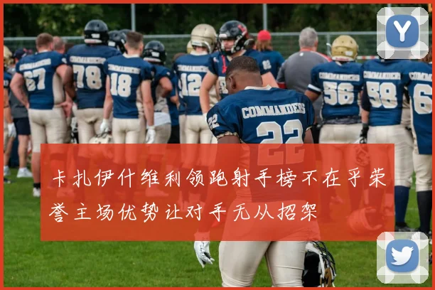 卡扎伊什维利领跑射手榜不在乎荣誉主场优势让对手无从招架