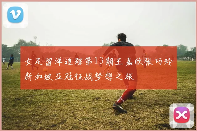 女足留洋追踪第13期王嘉欣张巧玲新加坡亚冠征战梦想之旅